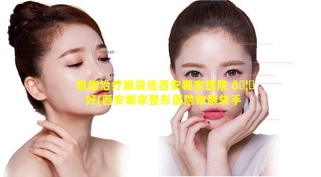 吸脂治疗眼袋选西安哪家医院 🦊 好(西安哪家整形医院做眼袋手术做得好)